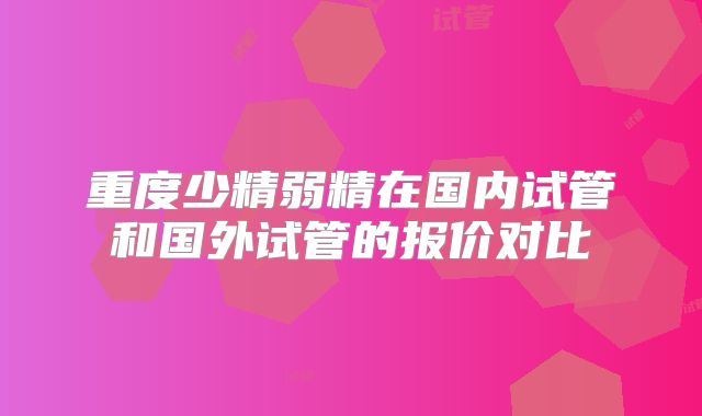 重度少精弱精在国内试管和国外试管的报价对比