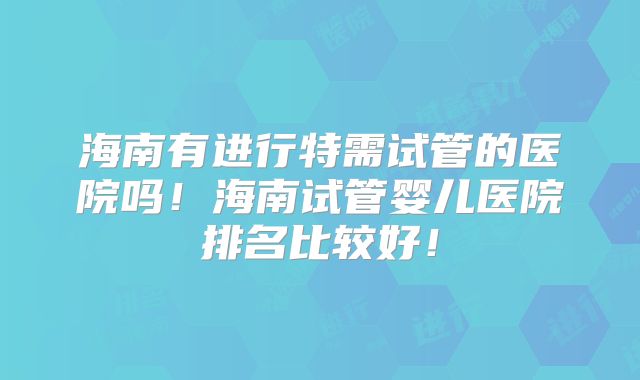 海南有进行特需试管的医院吗！海南试管婴儿医院排名比较好！