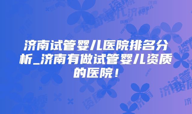 济南试管婴儿医院排名分析_济南有做试管婴儿资质的医院！