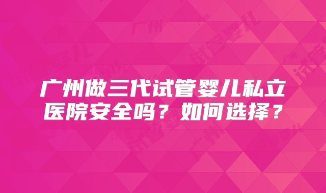 广州做三代试管婴儿私立医院安全吗?如何选择?