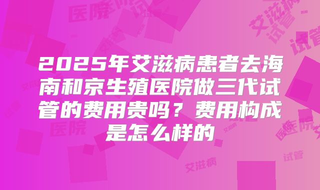 2025年艾滋病患者去海南和京生殖医院做三代试管的费用贵吗？费用构成是怎么样的