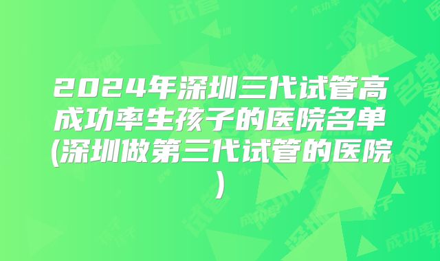 2024年深圳三代试管高成功率生孩子的医院名单(深圳做第三代试管的医院)