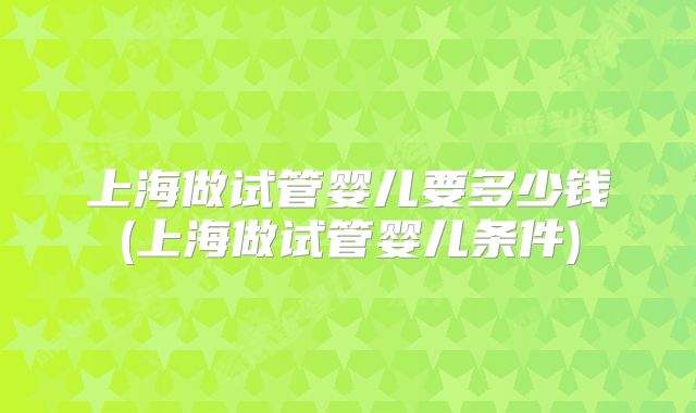 上海做试管婴儿要多少钱(上海做试管婴儿条件)