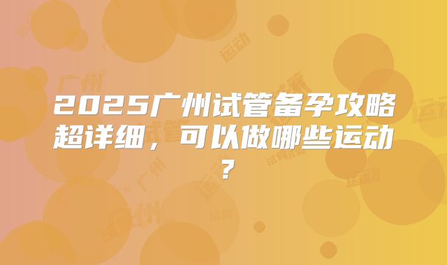 2025广州试管备孕攻略超详细，可以做哪些运动？