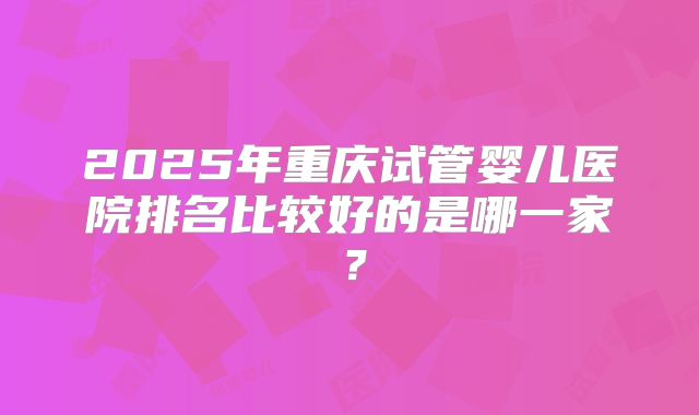 2025年重庆试管婴儿医院排名比较好的是哪一家?