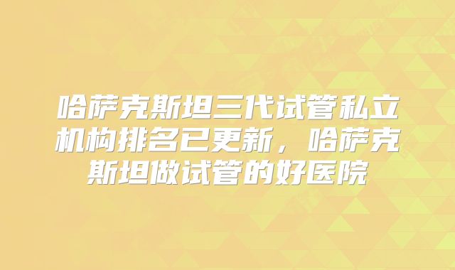 哈萨克斯坦三代试管私立机构排名已更新，哈萨克斯坦做试管的好医院