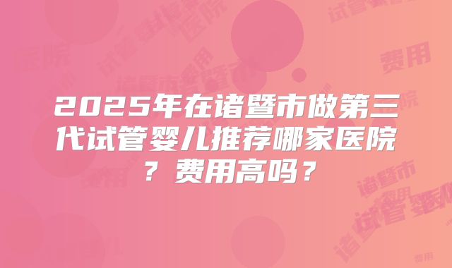 2025年在诸暨市做第三代试管婴儿推荐哪家医院?费用高吗?