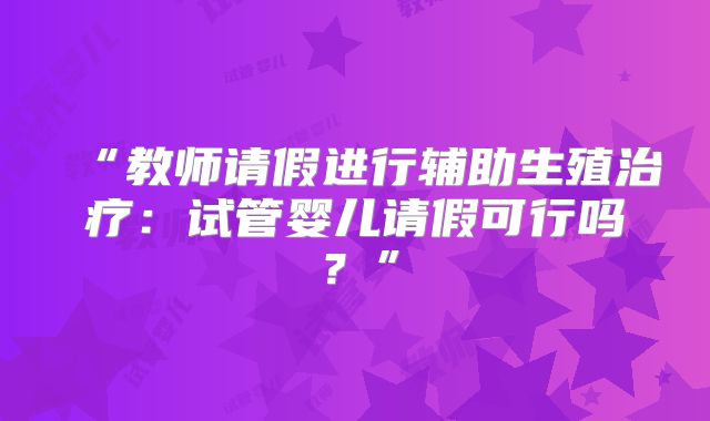 “教师请假进行辅助生殖治疗：试管婴儿请假可行吗？”
