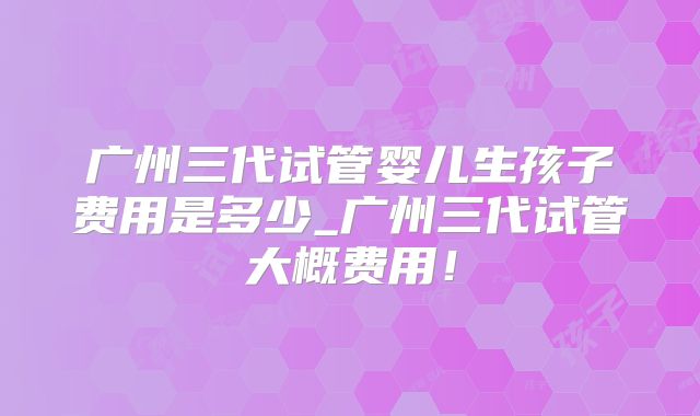 广州三代试管婴儿生孩子费用是多少_广州三代试管大概费用!