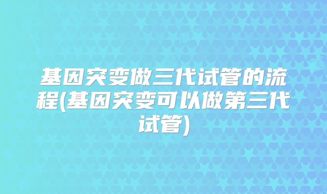 基因突变做三代试管的流程(基因突变可以做第三代试管)