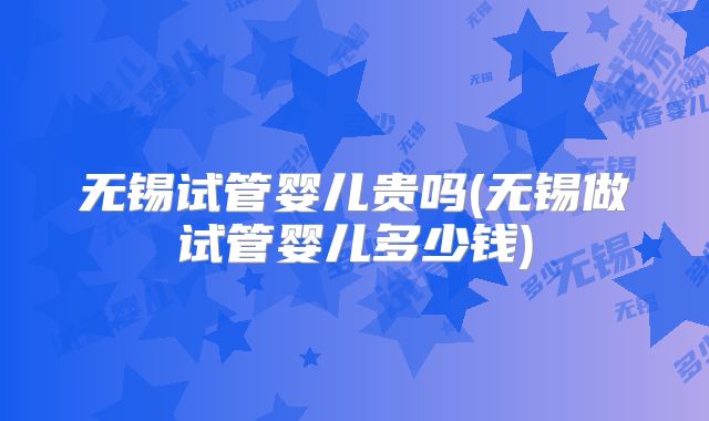 无锡试管婴儿贵吗(无锡做试管婴儿多少钱)