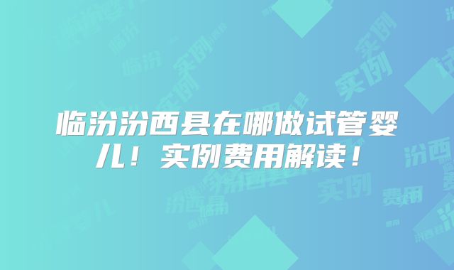 临汾汾西县在哪做试管婴儿!实例费用解读!