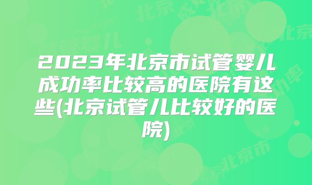 2023年北京市试管婴儿成功率比较高的医院有这些(北京试管儿比较好的医院)