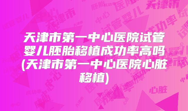 天津市第一中心医院试管婴儿胚胎移植成功率高吗(天津市第一中心医院心脏移植)