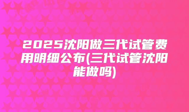 2025沈阳做三代试管费用明细公布(三代试管沈阳能做吗)