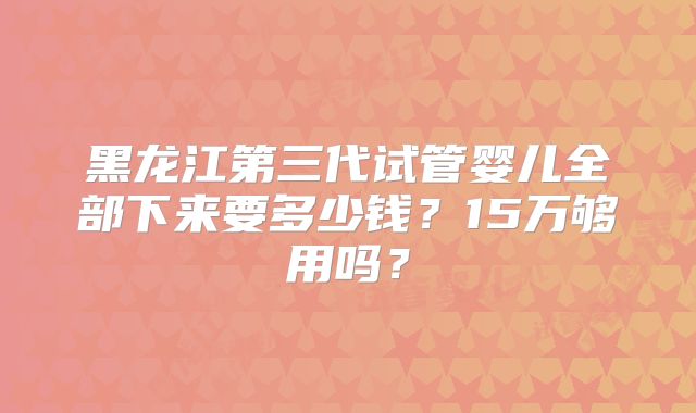 黑龙江第三代试管婴儿全部下来要多少钱？15万够用吗？