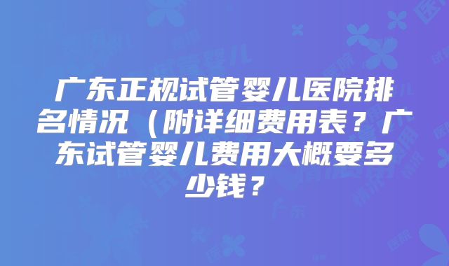 广东正规试管婴儿医院排名情况（附详细费用表？广东试管婴儿费用大概要多少钱？