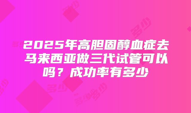 2025年高胆固醇血症去马来西亚做三代试管可以吗?成功率有多少