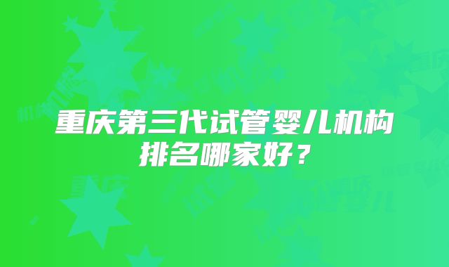 重庆第三代试管婴儿机构排名哪家好?