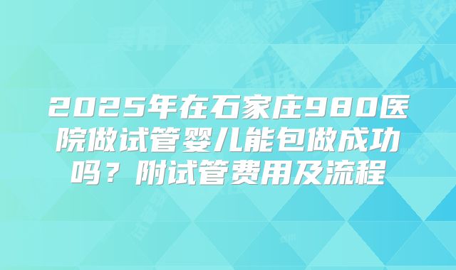 2025年在石家庄980医院做试管婴儿能包做成功吗？附试管费用及流程