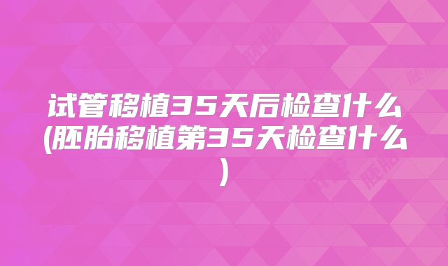 试管移植35天后检查什么(胚胎移植第35天检查什么)