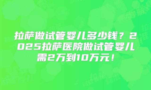 拉萨做试管婴儿多少钱？2025拉萨医院做试管婴儿需2万到10万元！