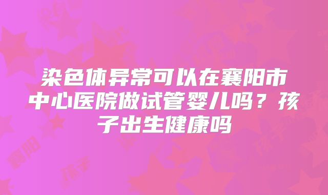 染色体异常可以在襄阳市中心医院做试管婴儿吗?孩子出生健康吗