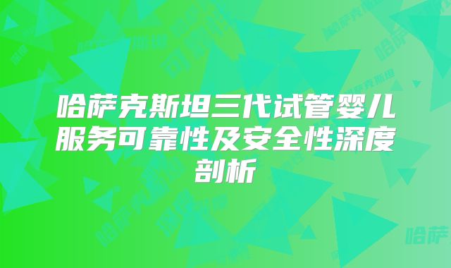 哈萨克斯坦三代试管婴儿服务可靠性及安全性深度剖析