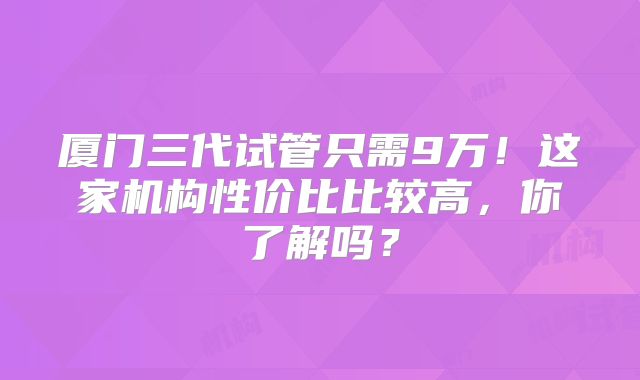 厦门三代试管只需9万！这家机构性价比比较高，你了解吗？