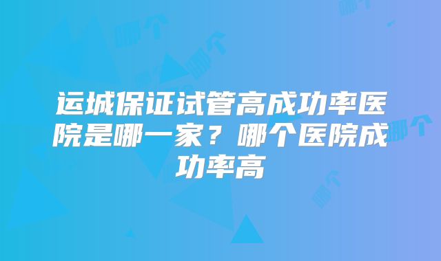 运城保证试管高成功率医院是哪一家？哪个医院成功率高