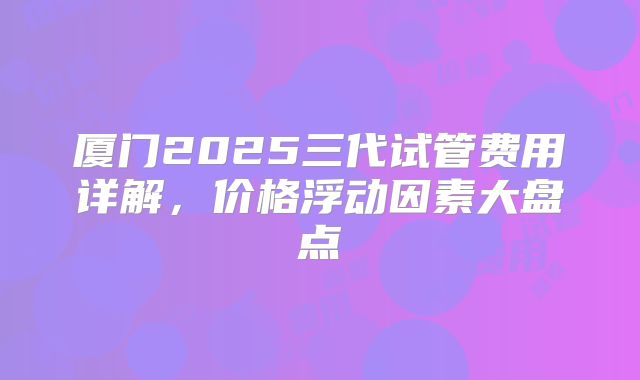 厦门2025三代试管费用详解，价格浮动因素大盘点