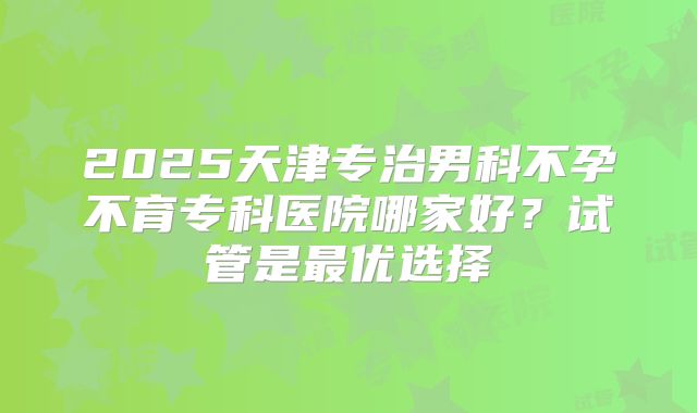 2025天津专治男科不孕不育专科医院哪家好?试管是最优选择