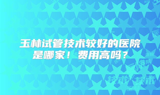玉林试管技术较好的医院是哪家！费用高吗？