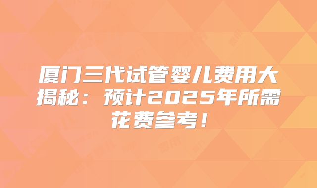 厦门三代试管婴儿费用大揭秘：预计2025年所需花费参考！