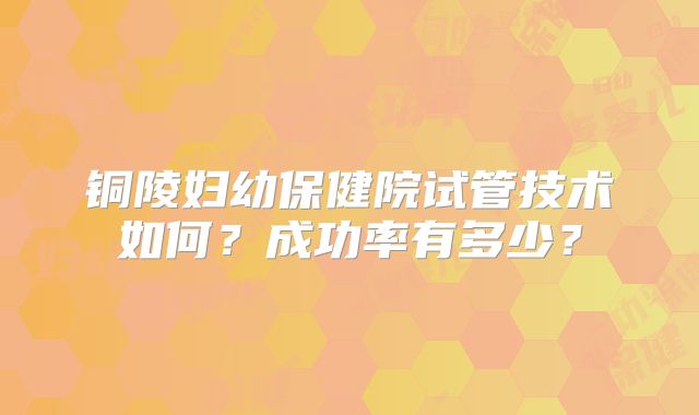 铜陵妇幼保健院试管技术如何?成功率有多少?
