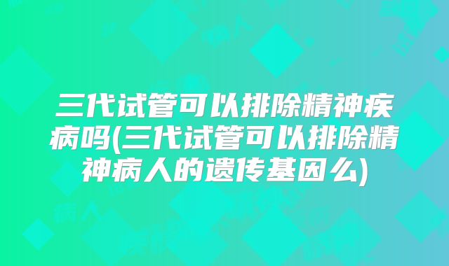 三代试管可以排除精神疾病吗(三代试管可以排除精神病人的遗传基因么)