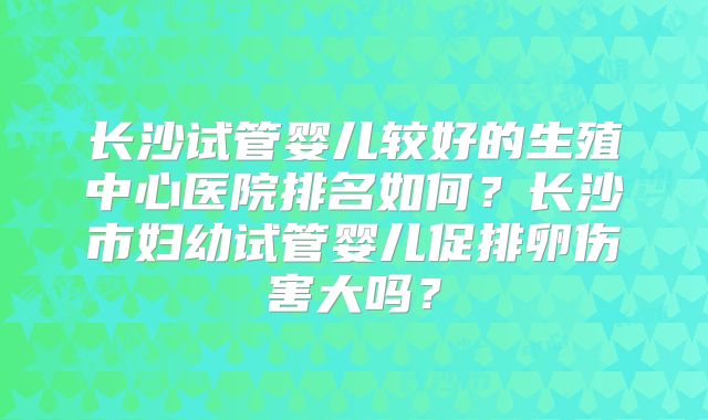 长沙试管婴儿较好的生殖中心医院排名如何？长沙市妇幼试管婴儿促排卵伤害大吗？
