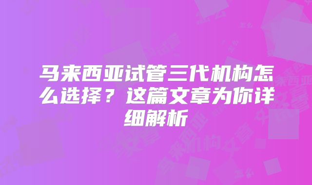 马来西亚试管三代机构怎么选择？这篇文章为你详细解析