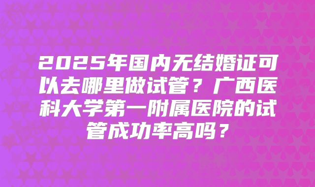 2025年国内无结婚证可以去哪里做试管？广西医科大学第一附属医院的试管成功率高吗？