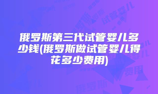 俄罗斯第三代试管婴儿多少钱(俄罗斯做试管婴儿得花多少费用)
