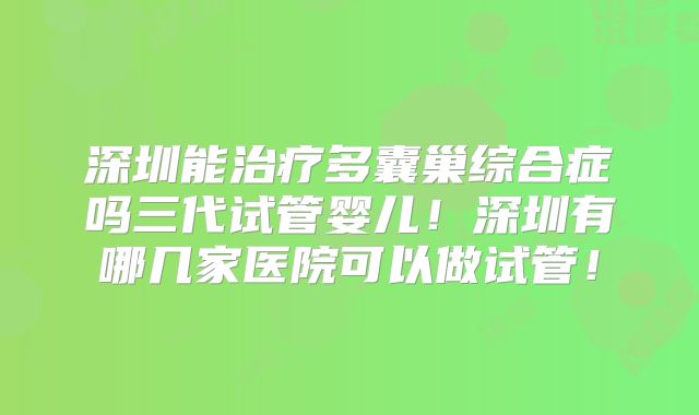 深圳能治疗多囊巢综合症吗三代试管婴儿!深圳有哪几家医院可以做试管!