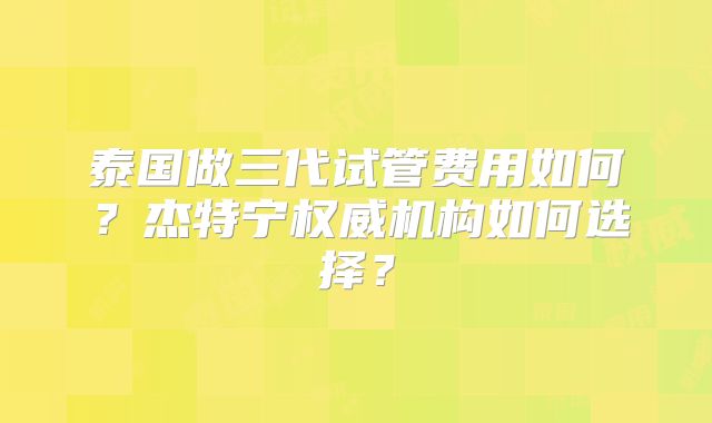 泰国做三代试管费用如何？杰特宁权威机构如何选择？