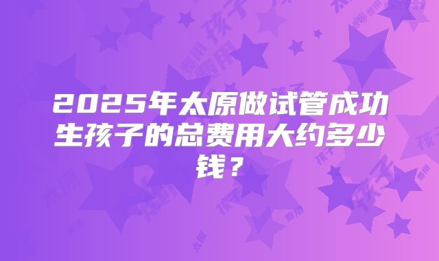 2025年太原做试管成功生孩子的总费用大约多少钱？