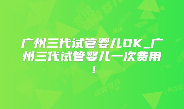 广州三代试管婴儿OK_广州三代试管婴儿一次费用！