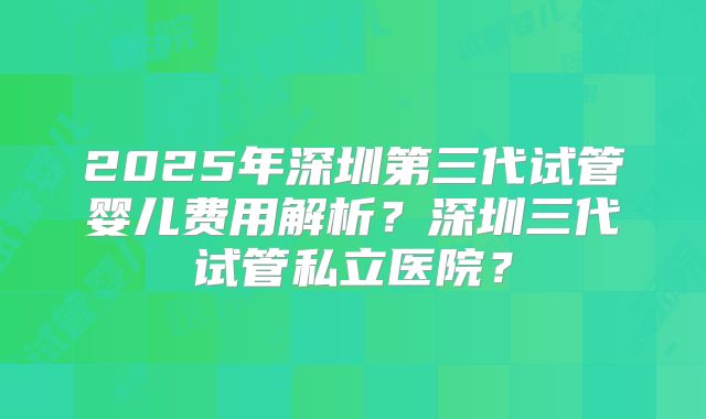 2025年深圳第三代试管婴儿费用解析？深圳三代试管私立医院？