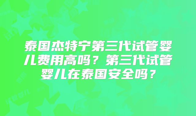 泰国杰特宁第三代试管婴儿费用高吗？第三代试管婴儿在泰国安全吗？