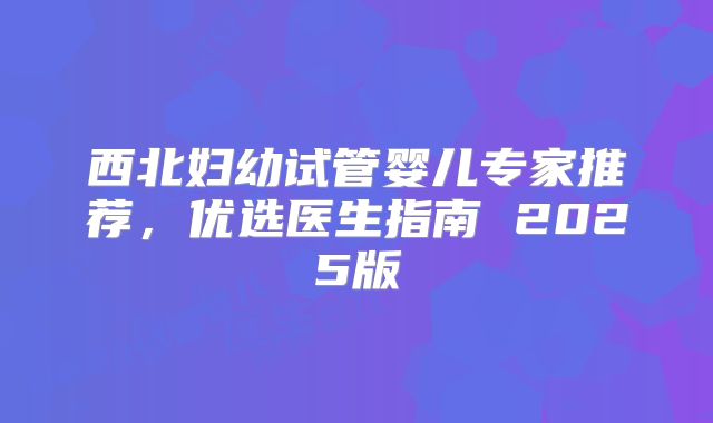 西北妇幼试管婴儿专家推荐，优选医生指南 2025版