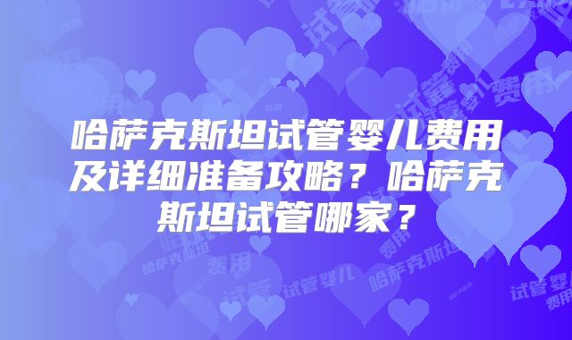 哈萨克斯坦试管婴儿费用及详细准备攻略?哈萨克斯坦试管哪家?