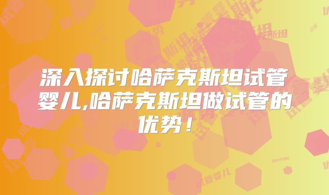 深入探讨哈萨克斯坦试管婴儿,哈萨克斯坦做试管的优势！
