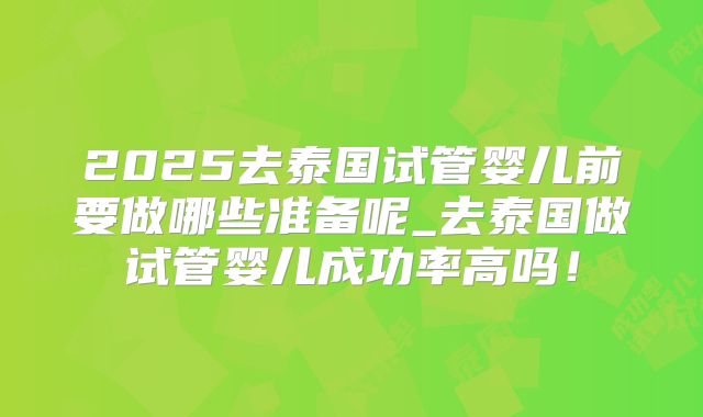2025去泰国试管婴儿前要做哪些准备呢_去泰国做试管婴儿成功率高吗!